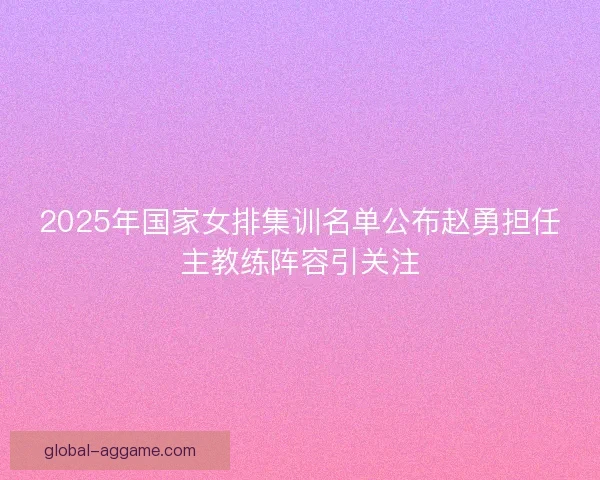 2025年国家女排集训名单公布赵勇担任主教练阵容引关注